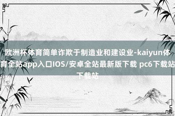 欧洲杯体育简单诈欺于制造业和建设业-kaiyun体育全站app入口IOS/安卓全站最新版下载 pc6下载站