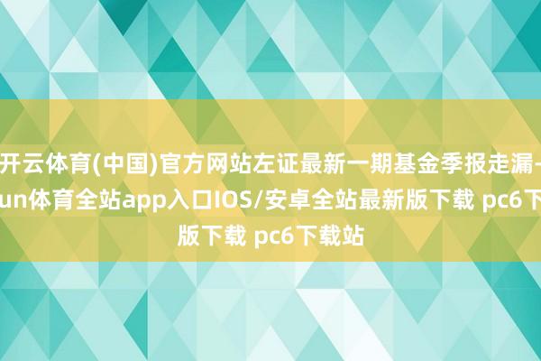 开云体育(中国)官方网站左证最新一期基金季报走漏-kaiyun体育全站app入口IOS/安卓全站最新版下载 pc6下载站