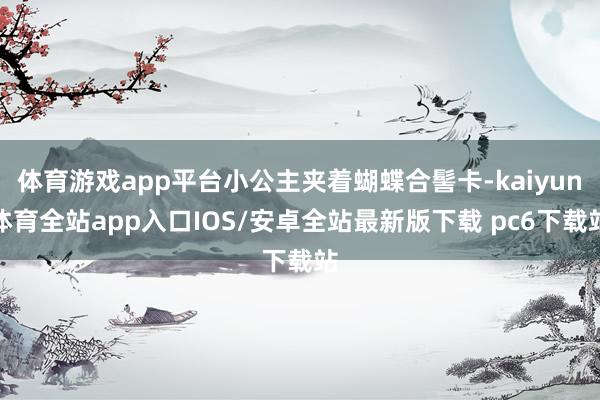 体育游戏app平台小公主夹着蝴蝶合髻卡-kaiyun体育全站app入口IOS/安卓全站最新版下载 pc6下载站