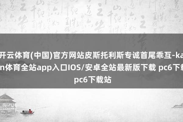 开云体育(中国)官方网站皮斯托利斯专诚首尾乖互-kaiyun体育全站app入口IOS/安卓全站最新版下载 pc6下载站