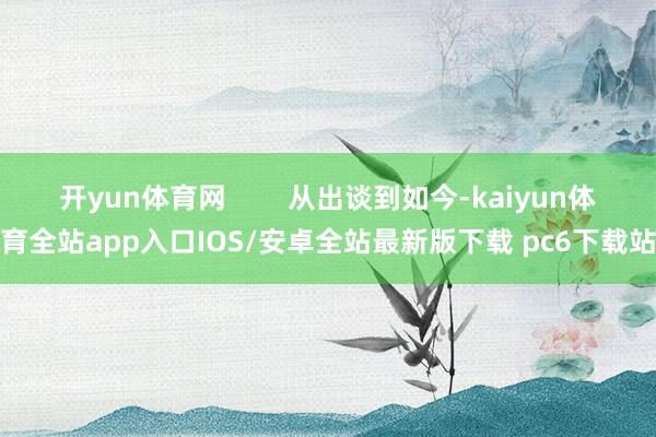 开yun体育网        从出谈到如今-kaiyun体育全站app入口IOS/安卓全站最新版下载 pc6下载站