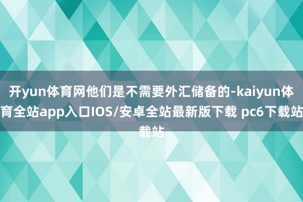 开yun体育网他们是不需要外汇储备的-kaiyun体育全站app入口IOS/安卓全站最新版下载 pc6下载站