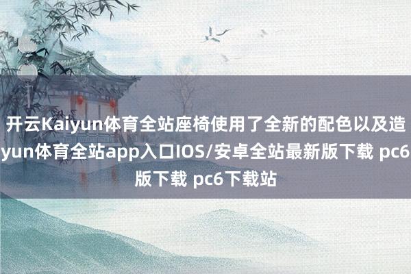 开云Kaiyun体育全站　　座椅使用了全新的配色以及造型-kaiyun体育全站app入口IOS/安卓全站最新版下载 pc6下载站