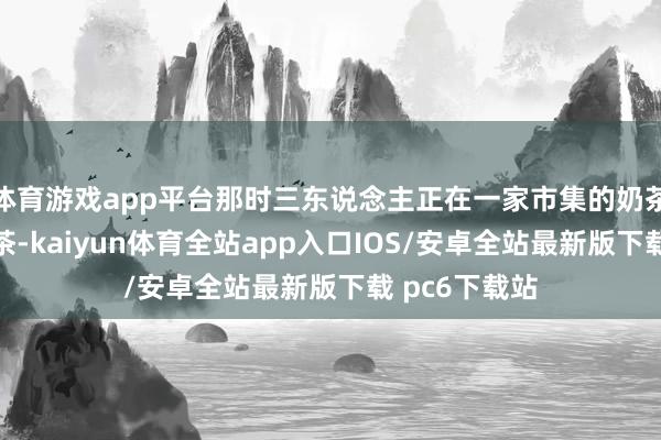 体育游戏app平台那时三东说念主正在一家市集的奶茶店列队买奶茶-kaiyun体育全站app入口IOS/安卓全站最新版下载 pc6下载站