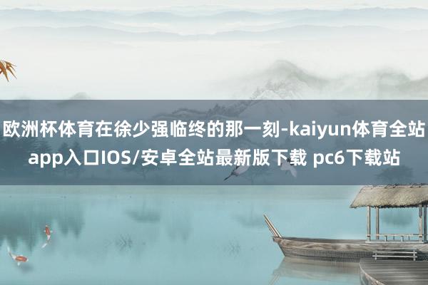 欧洲杯体育在徐少强临终的那一刻-kaiyun体育全站app入口IOS/安卓全站最新版下载 pc6下载站