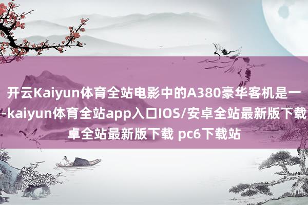 开云Kaiyun体育全站电影中的A380豪华客机是一比一搭建的-kaiyun体育全站app入口IOS/安卓全站最新版下载 pc6下载站