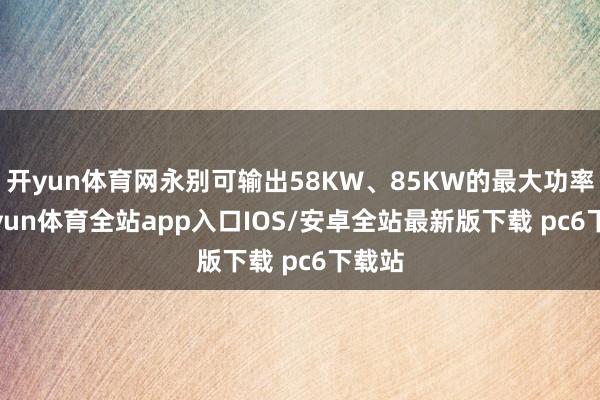 开yun体育网永别可输出58KW、85KW的最大功率-kaiyun体育全站app入口IOS/安卓全站最新版下载 pc6下载站