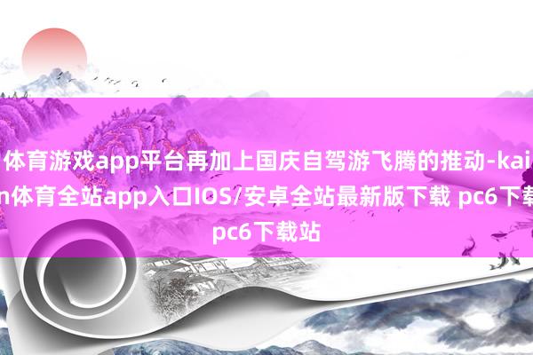 体育游戏app平台再加上国庆自驾游飞腾的推动-kaiyun体育全站app入口IOS/安卓全站最新版下载 pc6下载站