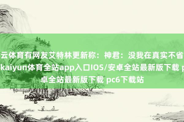 开云体育有网友艾特林更新称：神君：没我在真实不省心呐！对此-kaiyun体育全站app入口IOS/安卓全站最新版下载 pc6下载站