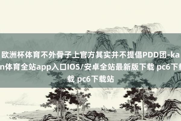 欧洲杯体育不外骨子上官方其实并不提倡PDD团-kaiyun体育全站app入口IOS/安卓全站最新版下载 pc6下载站