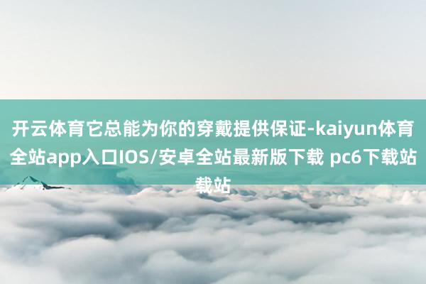 开云体育它总能为你的穿戴提供保证-kaiyun体育全站app入口IOS/安卓全站最新版下载 pc6下载站