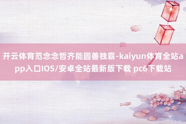 开云体育范念念哲齐能圆善独霸-kaiyun体育全站app入口IOS/安卓全站最新版下载 pc6下载站