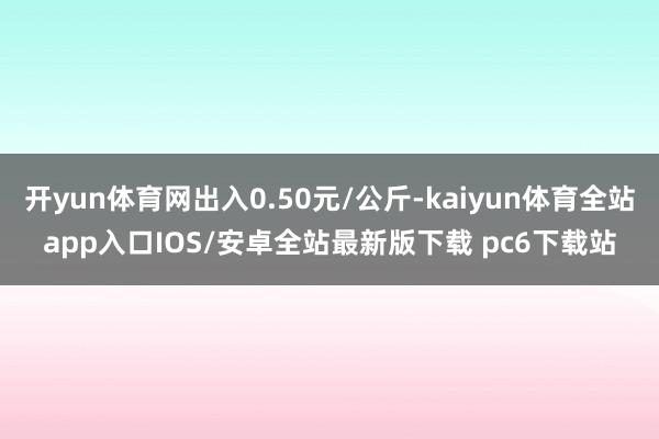 开yun体育网出入0.50元/公斤-kaiyun体育全站app入口IOS/安卓全站最新版下载 pc6下载站