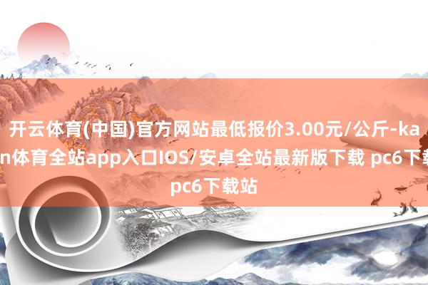 开云体育(中国)官方网站最低报价3.00元/公斤-kaiyun体育全站app入口IOS/安卓全站最新版下载 pc6下载站