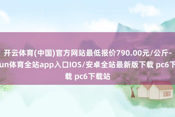 开云体育(中国)官方网站最低报价790.00元/公斤-kaiyun体育全站app入口IOS/安卓全站最新版下载 pc6下载站