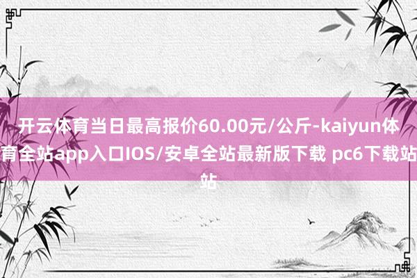 开云体育当日最高报价60.00元/公斤-kaiyun体育全站app入口IOS/安卓全站最新版下载 pc6下载站