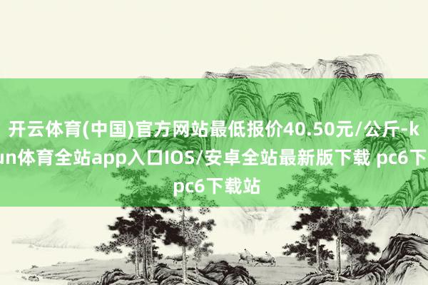 开云体育(中国)官方网站最低报价40.50元/公斤-kaiyun体育全站app入口IOS/安卓全站最新版下载 pc6下载站