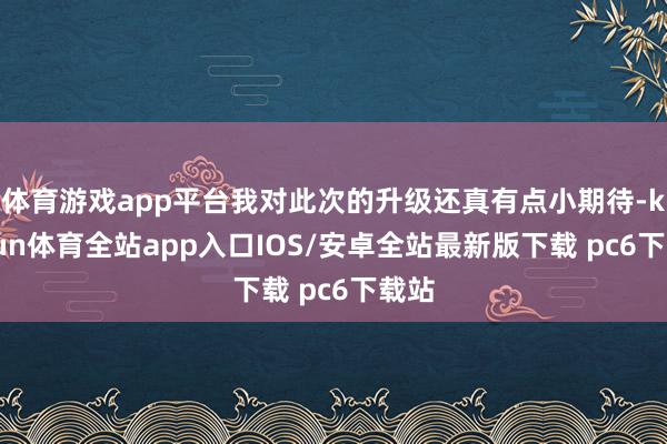 体育游戏app平台我对此次的升级还真有点小期待-kaiyun体育全站app入口IOS/安卓全站最新版下载 pc6下载站