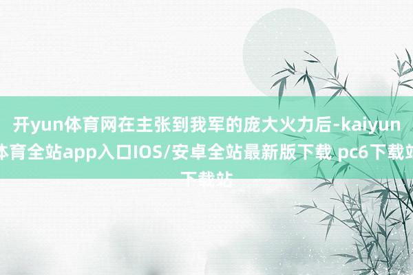 开yun体育网在主张到我军的庞大火力后-kaiyun体育全站app入口IOS/安卓全站最新版下载 pc6下载站