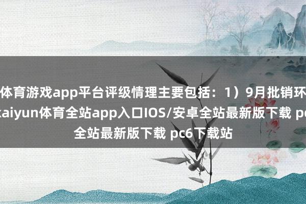 体育游戏app平台评级情理主要包括：1）9月批销环比普及-kaiyun体育全站app入口IOS/安卓全站最新版下载 pc6下载站