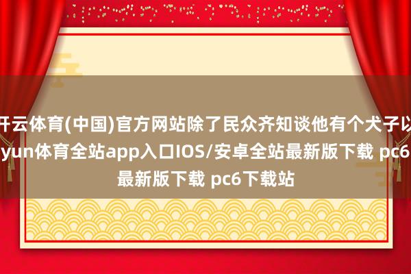 开云体育(中国)官方网站除了民众齐知谈他有个犬子以外-kaiyun体育全站app入口IOS/安卓全站最新版下载 pc6下载站