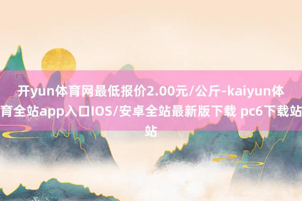 开yun体育网最低报价2.00元/公斤-kaiyun体育全站app入口IOS/安卓全站最新版下载 pc6下载站