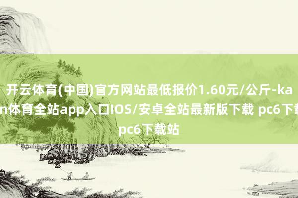 开云体育(中国)官方网站最低报价1.60元/公斤-kaiyun体育全站app入口IOS/安卓全站最新版下载 pc6下载站