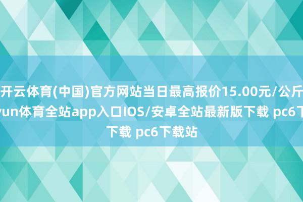 开云体育(中国)官方网站当日最高报价15.00元/公斤-kaiyun体育全站app入口IOS/安卓全站最新版下载 pc6下载站