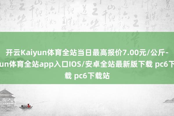 开云Kaiyun体育全站当日最高报价7.00元/公斤-kaiyun体育全站app入口IOS/安卓全站最新版下载 pc6下载站