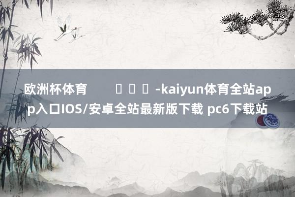 欧洲杯体育        			-kaiyun体育全站app入口IOS/安卓全站最新版下载 pc6下载站