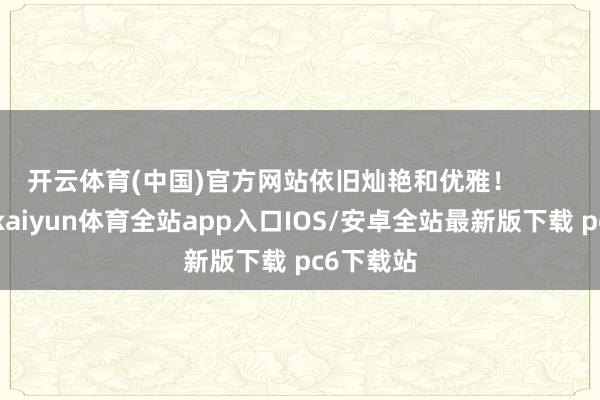 开云体育(中国)官方网站依旧灿艳和优雅！        			-kaiyun体育全站app入口IOS/安卓全站最新版下载 pc6下载站