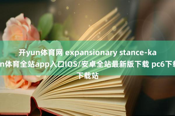 开yun体育网 expansionary stance-kaiyun体育全站app入口IOS/安卓全站最新版下载 pc6下载站