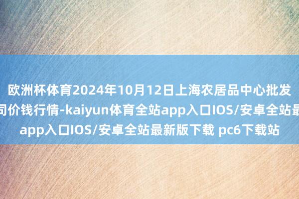 欧洲杯体育2024年10月12日上海农居品中心批发商场筹谋惩办有限公司价钱行情-kaiyun体育全站app入口IOS/安卓全站最新版下载 pc6下载站