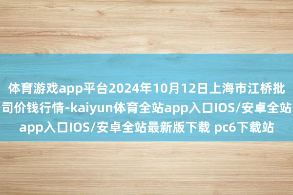 体育游戏app平台2024年10月12日上海市江桥批发商场倡导处理有限公司价钱行情-kaiyun体育全站app入口IOS/安卓全站最新版下载 pc6下载站