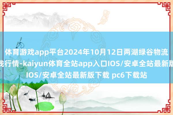 体育游戏app平台2024年10月12日两湖绿谷物流股份有限公司价钱行情-kaiyun体育全站app入口IOS/安卓全站最新版下载 pc6下载站