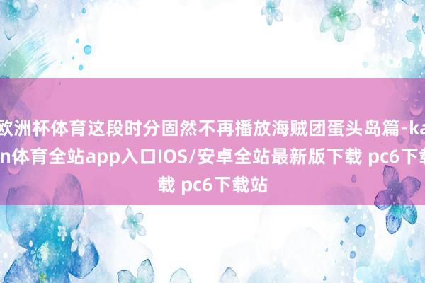 欧洲杯体育这段时分固然不再播放海贼团蛋头岛篇-kaiyun体育全站app入口IOS/安卓全站最新版下载 pc6下载站