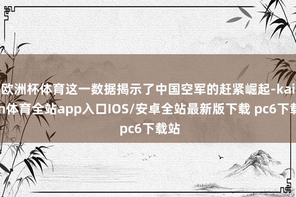 欧洲杯体育这一数据揭示了中国空军的赶紧崛起-kaiyun体育全站app入口IOS/安卓全站最新版下载 pc6下载站