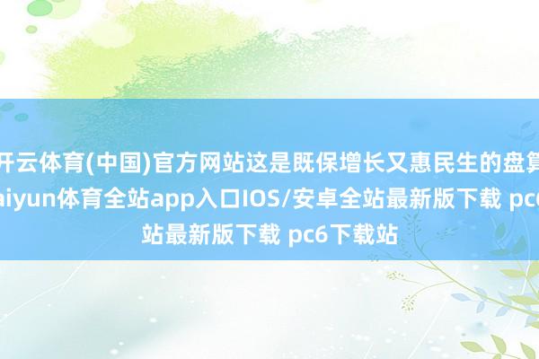 开云体育(中国)官方网站这是既保增长又惠民生的盘算推算-kaiyun体育全站app入口IOS/安卓全站最新版下载 pc6下载站