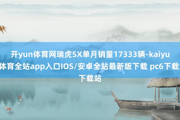 开yun体育网瑞虎5X单月销量17333辆-kaiyun体育全站app入口IOS/安卓全站最新版下载 pc6下载站