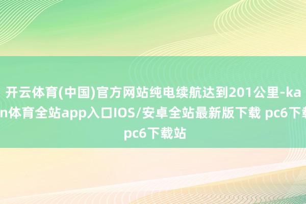 开云体育(中国)官方网站纯电续航达到201公里-kaiyun体育全站app入口IOS/安卓全站最新版下载 pc6下载站