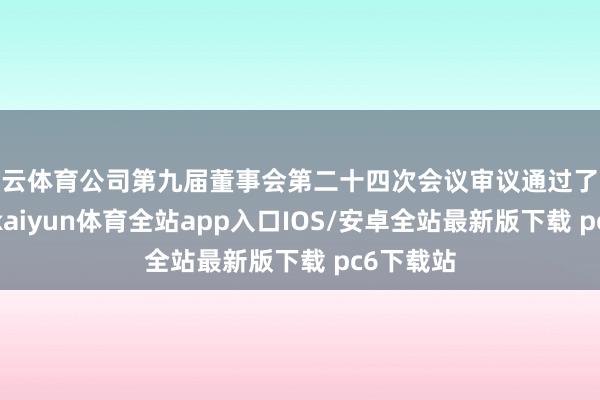 开云体育公司第九届董事会第二十四次会议审议通过了联系议案-kaiyun体育全站app入口IOS/安卓全站最新版下载 pc6下载站