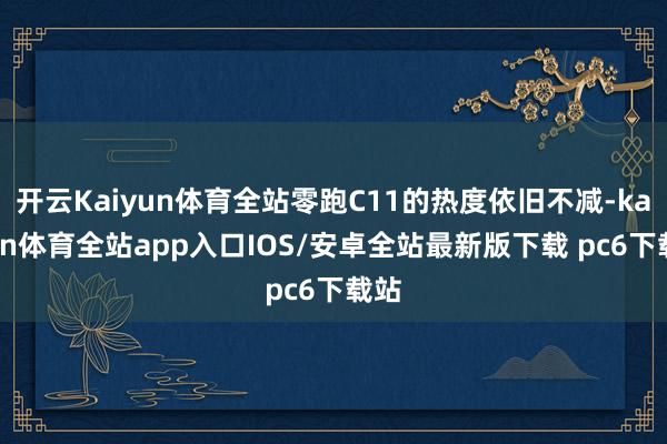 开云Kaiyun体育全站零跑C11的热度依旧不减-kaiyun体育全站app入口IOS/安卓全站最新版下载 pc6下载站