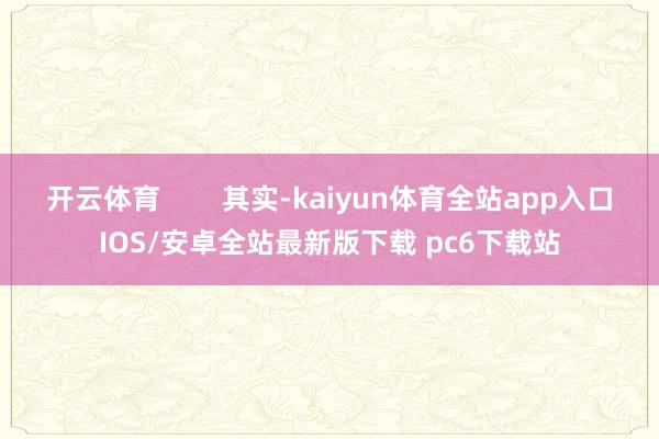 开云体育        其实-kaiyun体育全站app入口IOS/安卓全站最新版下载 pc6下载站