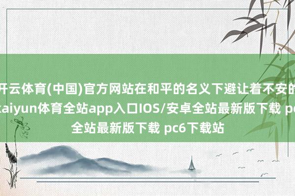 开云体育(中国)官方网站在和平的名义下避让着不安的炸药味-kaiyun体育全站app入口IOS/安卓全站最新版下载 pc6下载站