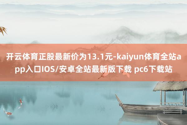 开云体育正股最新价为13.1元-kaiyun体育全站app入口IOS/安卓全站最新版下载 pc6下载站