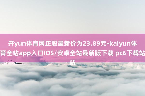 开yun体育网正股最新价为23.89元-kaiyun体育全站app入口IOS/安卓全站最新版下载 pc6下载站