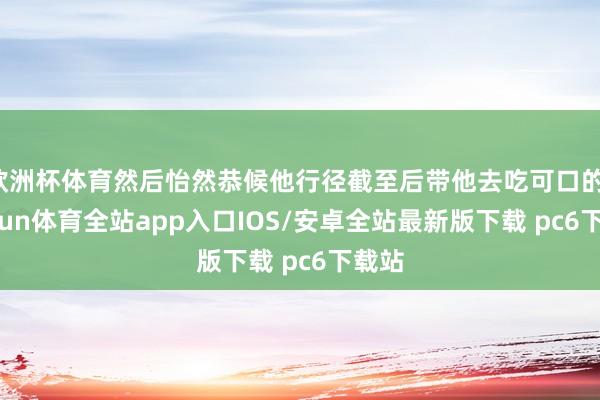 欧洲杯体育然后怡然恭候他行径截至后带他去吃可口的-kaiyun体育全站app入口IOS/安卓全站最新版下载 pc6下载站