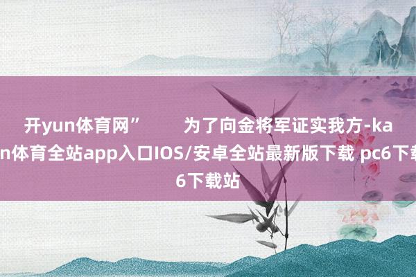 开yun体育网”        为了向金将军证实我方-kaiyun体育全站app入口IOS/安卓全站最新版下载 pc6下载站