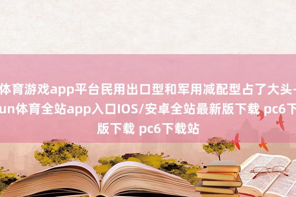 体育游戏app平台民用出口型和军用减配型占了大头-kaiyun体育全站app入口IOS/安卓全站最新版下载 pc6下载站