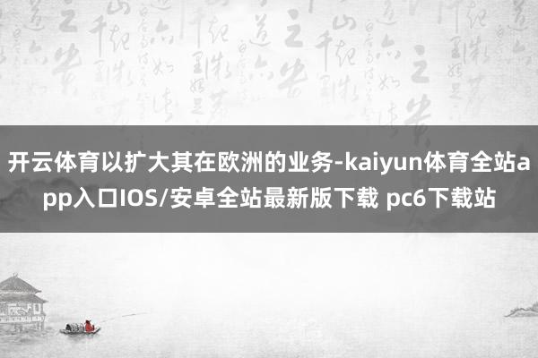 开云体育以扩大其在欧洲的业务-kaiyun体育全站app入口IOS/安卓全站最新版下载 pc6下载站